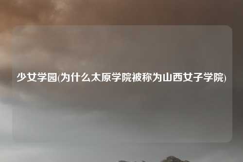 少女学园(为什么太原学院被称为山西女子学院)