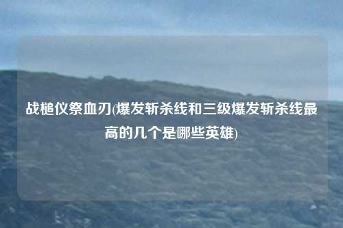战槌仪祭血刃(爆发斩杀线和三级爆发斩杀线最高的几个是哪些英雄)