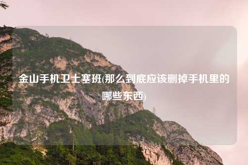 金山手机卫士塞班(那么到底应该删掉手机里的哪些东西)