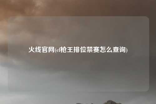 火线官网(cf枪王排位禁赛怎么查询)