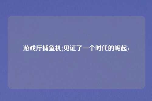 游戏厅捕鱼机(见证了一个时代的崛起)