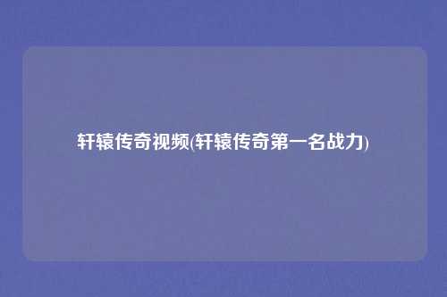 轩辕传奇视频(轩辕传奇第一名战力)