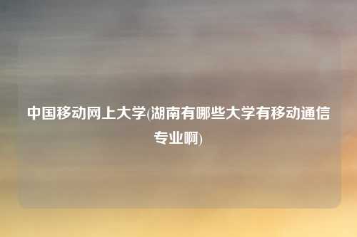 中国移动网上大学(湖南有哪些大学有移动通信专业啊)