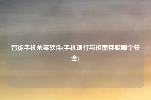 智能手机杀毒软件(手机银行与柜面存款哪个安全)