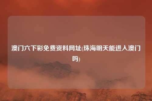 澳门六下彩免费资料网址(珠海明天能进入澳门吗)