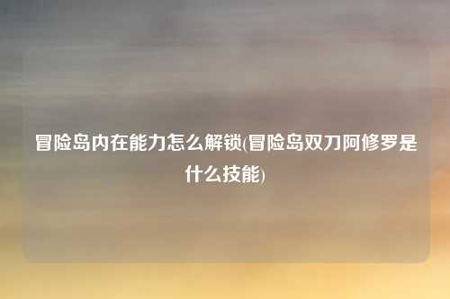 冒险岛内在能力怎么解锁(冒险岛双刀阿修罗是什么技能)