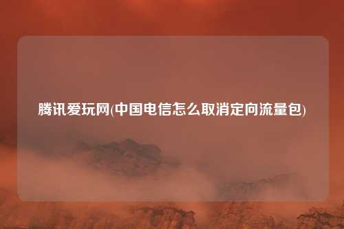 腾讯爱玩网(中国电信怎么取消定向流量包)