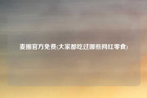 麦圈官方免费(大家都吃过哪些网红零食)