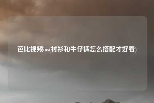 芭比视频ios(衬衫和牛仔裤怎么搭配才好看)