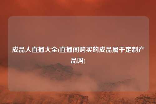 成品人直播大全(直播间购买的成品属于定制产品吗)