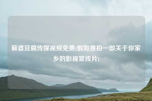 麻婆豆腐传媒视频免费(假如要拍一部关于你家乡的影视宣传片)