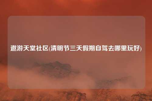 遨游天堂社区(清明节三天假期自驾去哪里玩好)