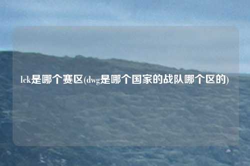 lck是哪个赛区(dwg是哪个国家的战队哪个区的)