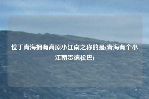 位于青海拥有高原小江南之称的是(青海有个小江南贵德松巴)