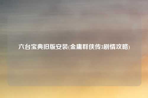 六台宝典旧版安装(金庸群侠传3剧情攻略)