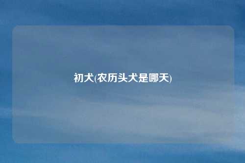 初犬(农历头犬是哪天)