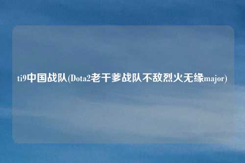 ti9中国战队(Dota2老干爹战队不敌烈火无缘major)