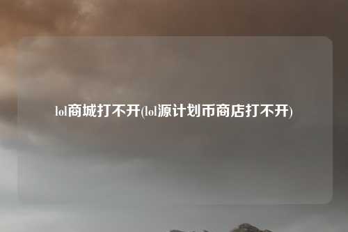 lol商城打不开(lol源计划币商店打不开)