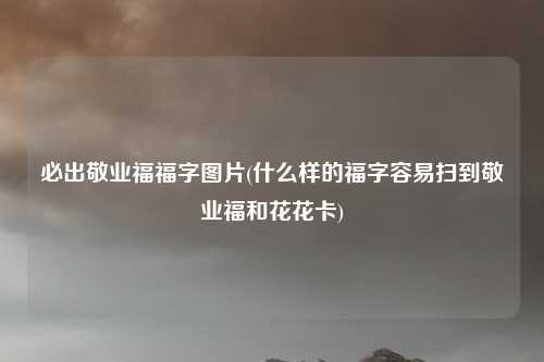 必出敬业福福字图片(什么样的福字容易扫到敬业福和花花卡)