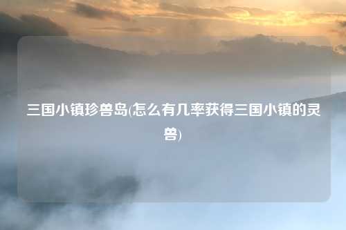 三国小镇珍兽岛(怎么有几率获得三国小镇的灵兽)