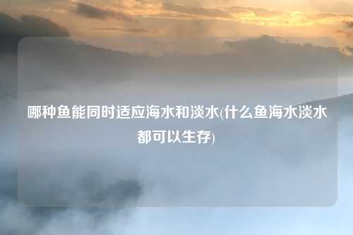 哪种鱼能同时适应海水和淡水(什么鱼海水淡水都可以生存)