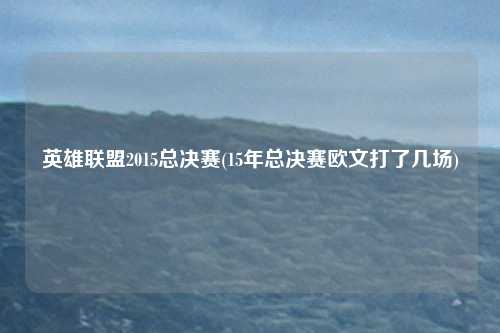 英雄联盟2015总决赛(15年总决赛欧文打了几场)