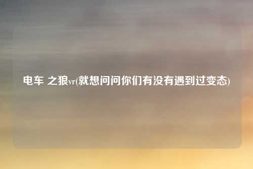 电车 之狼vr(就想问问你们有没有遇到过变态)