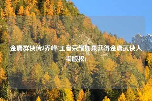 金庸群侠传3乔峰(王者荣耀如果获得金庸武侠人物版权)