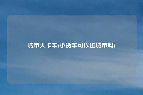 城市大卡车(小货车可以进城市吗)