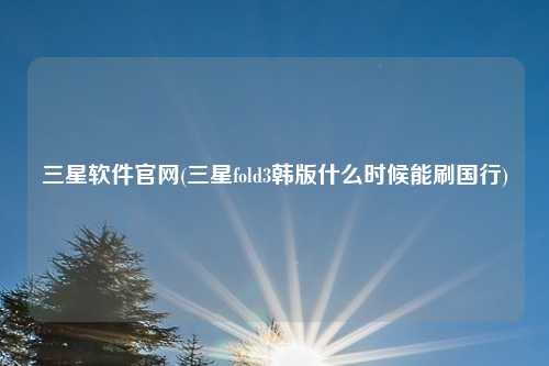 三星软件官网(三星fold3韩版什么时候能刷国行)