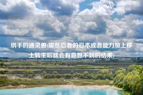 纲手的通灵兽(哪些忍者的忍术或者能力加上秽土转生后就会有意想不到的结果)