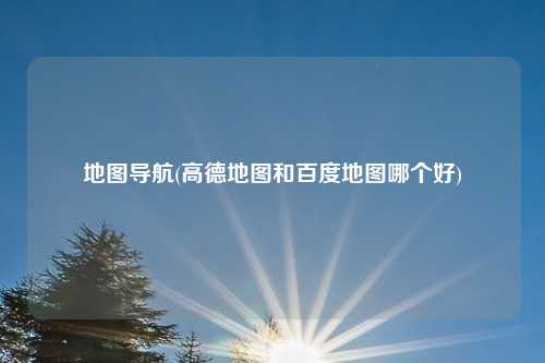 地图导航(高德地图和百度地图哪个好)