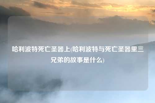 哈利波特死亡圣器上(哈利波特与死亡圣器里三兄弟的故事是什么)