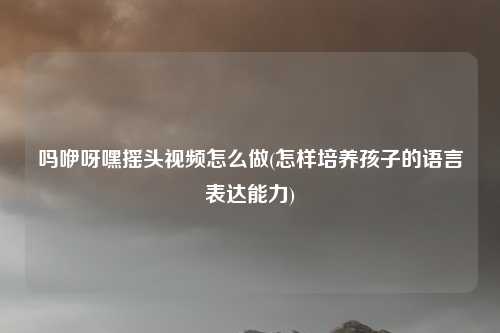 吗咿呀嘿摇头视频怎么做(怎样培养孩子的语言表达能力)