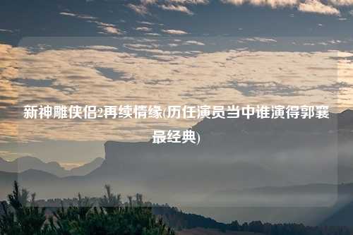 新神雕侠侣2再续情缘(历任演员当中谁演得郭襄最经典)