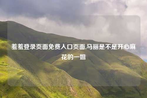 羞羞登录页面免费入口页面,马丽是不是开心麻花的一姐