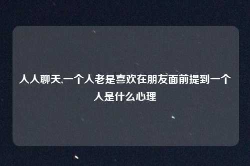 人人聊天,一个人老是喜欢在朋友面前提到一个人是什么心理