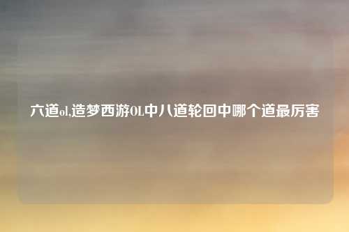 六道ol,造梦西游OL中八道轮回中哪个道最厉害