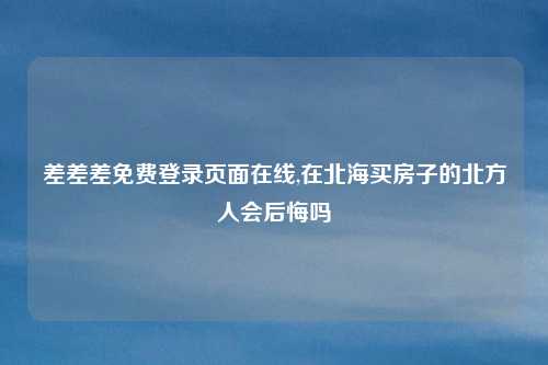 差差差免费登录页面在线,在北海买房子的北方人会后悔吗