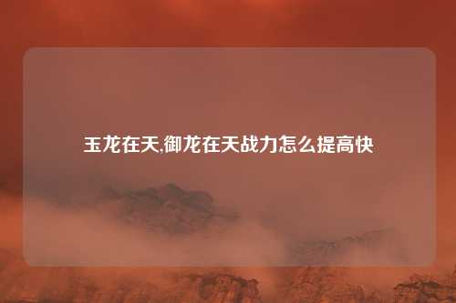 玉龙在天,御龙在天战力怎么提高快