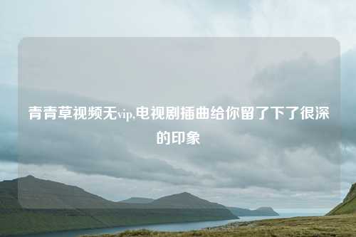 青青草视频无vip,电视剧插曲给你留了下了很深的印象