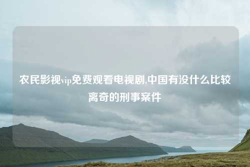 农民影视vip免费观看电视剧,中国有没什么比较离奇的刑事案件