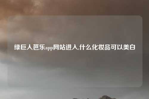 绿巨人芭乐app网站进入,什么化妆品可以美白