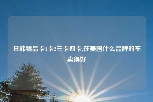 日韩精品卡1卡2三卡四卡,在美国什么品牌的车卖得好
