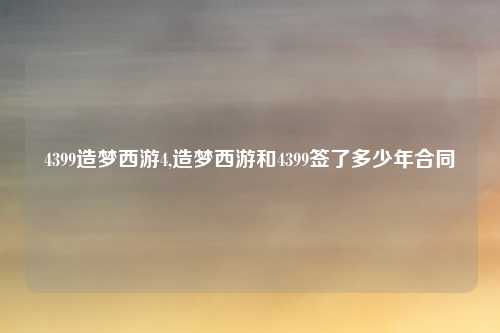 4399造梦西游4,造梦西游和4399签了多少年合同