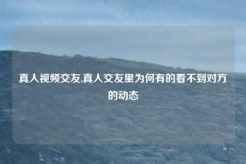 真人视频交友,真人交友里为何有的看不到对方的动态