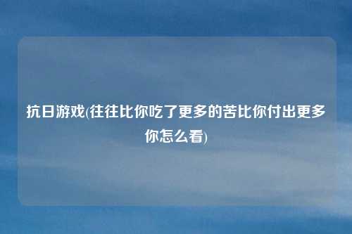 抗日游戏(往往比你吃了更多的苦比你付出更多你怎么看)