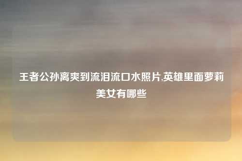 王者公孙离爽到流泪流口水照片,英雄里面萝莉美女有哪些