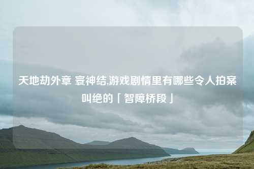 天地劫外章 寰神结,游戏剧情里有哪些令人拍案叫绝的「智障桥段」