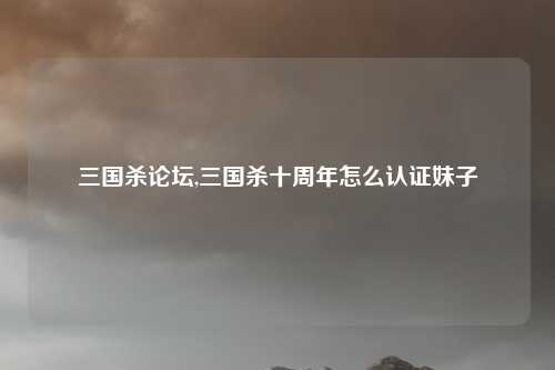 三国杀论坛,三国杀十周年怎么认证妹子